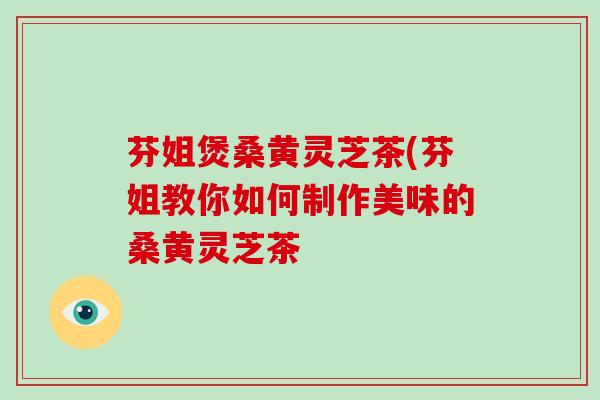芬姐煲桑黄灵芝茶(芬姐教你如何制作美味的桑黄灵芝茶