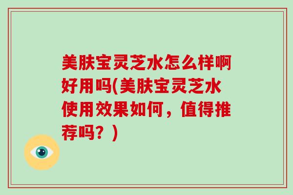美肤宝灵芝水怎么样啊好用吗(美肤宝灵芝水使用效果如何,值得推荐吗?)