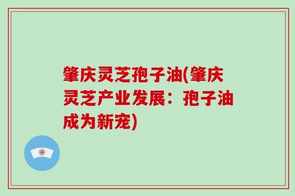 肇庆灵芝孢子油(肇庆灵芝产业发展：孢子油成为新宠)