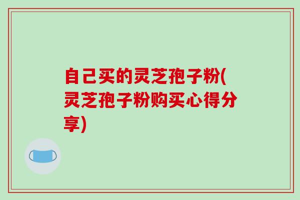 自己买的灵芝孢子粉(灵芝孢子粉购买心得分享)