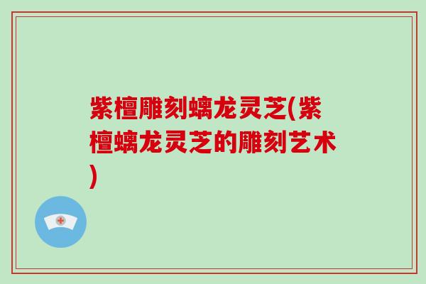 紫檀雕刻螭龙灵芝(紫檀螭龙灵芝的雕刻艺术)