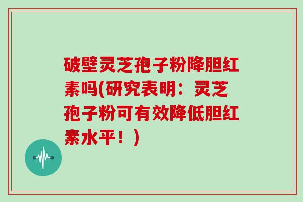 破壁灵芝孢子粉降胆红素吗(研究表明:灵芝孢子粉可有效降低胆红素水平!)