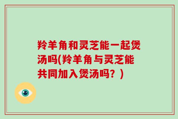 羚羊角和灵芝能一起煲汤吗(羚羊角与灵芝能共同加入煲汤吗?)