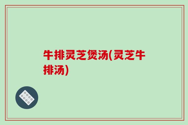 牛排灵芝煲汤(灵芝牛排汤)