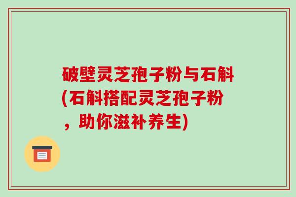 破壁灵芝孢子粉与石斛(石斛搭配灵芝孢子粉,助你滋补养生)