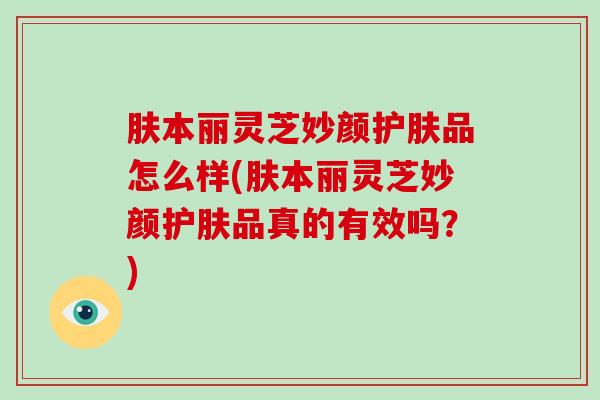 肤本丽灵芝妙颜护肤品怎么样(肤本丽灵芝妙颜护肤品真的有效吗?)