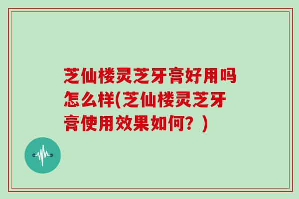 芝仙楼灵芝牙膏好用吗怎么样(芝仙楼灵芝牙膏使用效果如何?)
