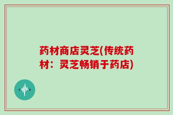 药材商店灵芝(传统药材：灵芝畅销于药店)