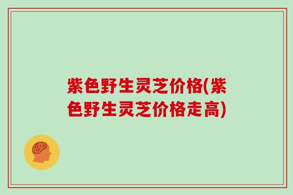 紫色野生灵芝价格(紫色野生灵芝价格走高)