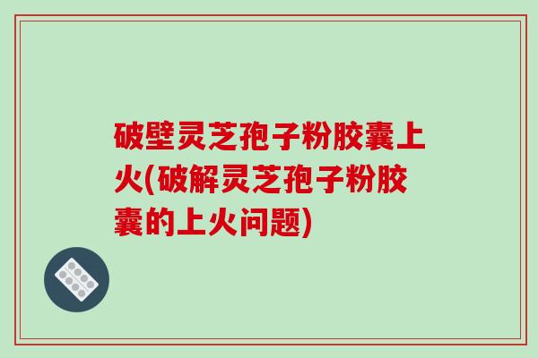 破壁灵芝孢子粉胶囊上火(破解灵芝孢子粉胶囊的上火问题)