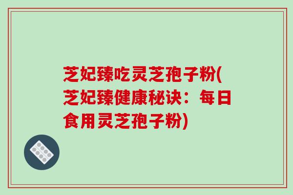 芝妃臻吃灵芝孢子粉(芝妃臻健康秘诀:每日食用灵芝孢子粉)