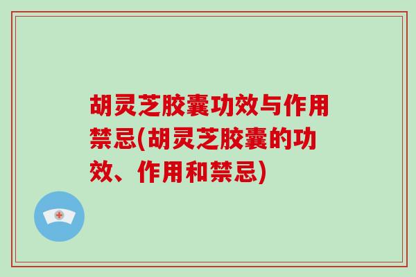胡灵芝胶囊功效与作用禁忌(胡灵芝胶囊的功效、作用和禁忌)