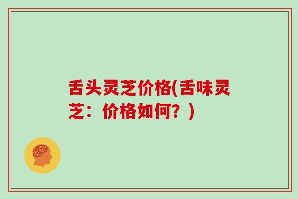 舌头灵芝价格(舌味灵芝：价格如何？)