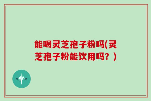 能喝灵芝孢子粉吗(灵芝孢子粉能饮用吗?)