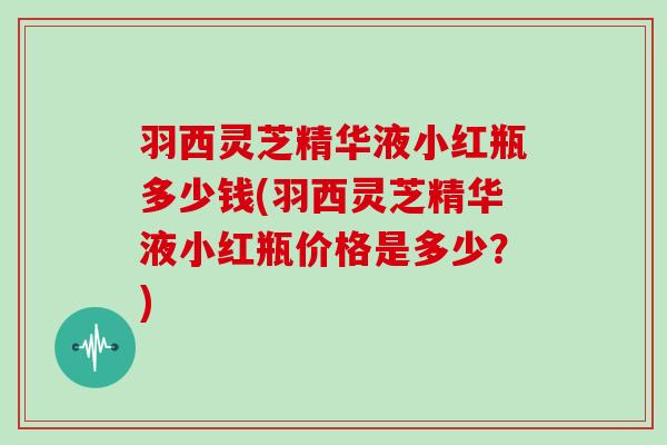 羽西灵芝精华液小红瓶多少钱(羽西灵芝精华液小红瓶价格是多少?)