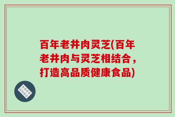 百年老井肉灵芝(百年老井肉与灵芝相结合，打造高品质健康食品)