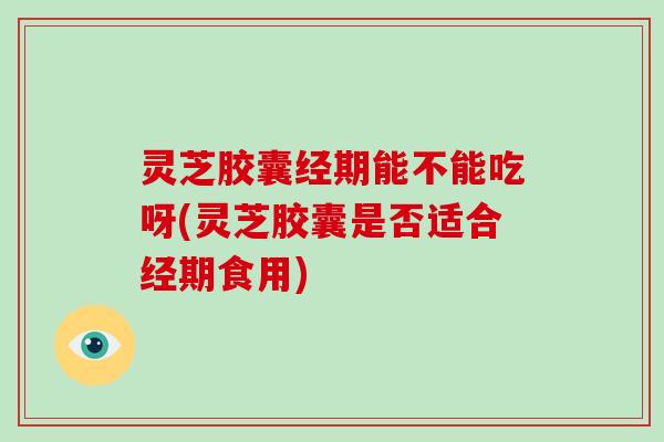 灵芝胶囊经期能不能吃呀(灵芝胶囊是否适合经期食用)