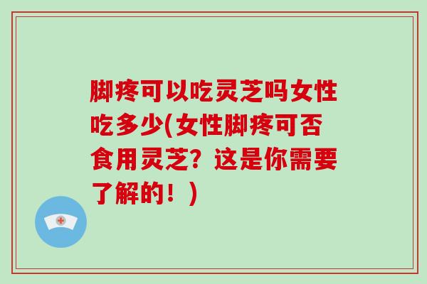 脚疼可以吃灵芝吗女性吃多少(女性脚疼可否食用灵芝?这是你需要了解的!)