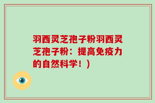 羽西灵芝孢子粉羽西灵芝孢子粉:提高免疫力的自然科学!)