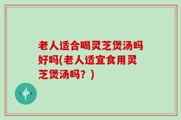 老人适合喝灵芝煲汤吗好吗(老人适宜食用灵芝煲汤吗?)