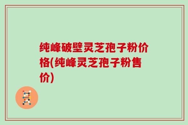 纯峰破壁灵芝孢子粉价格(纯峰灵芝孢子粉售价)