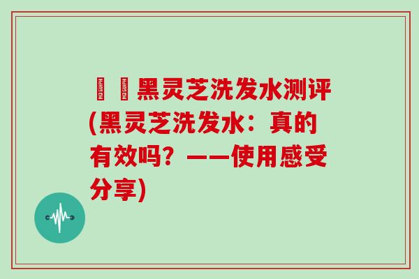 荳渼黑灵芝洗发水测评(黑灵芝洗发水：真的有效吗？——使用感受分享)