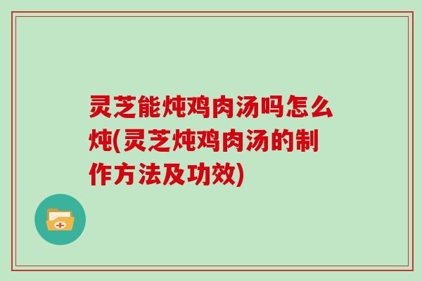 灵芝能炖鸡肉汤吗怎么炖(灵芝炖鸡肉汤的制作方法及功效)