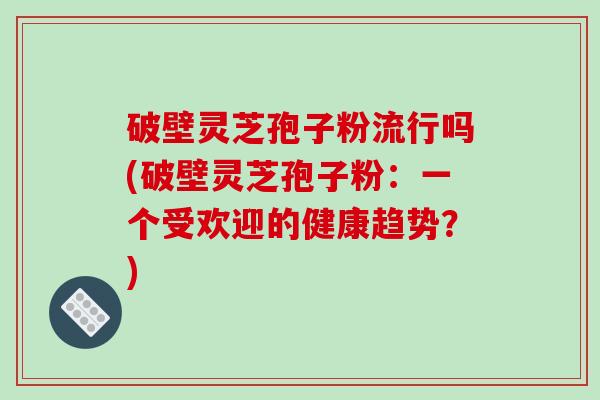 破壁灵芝孢子粉流行吗(破壁灵芝孢子粉:一个受欢迎的健康趋势?)