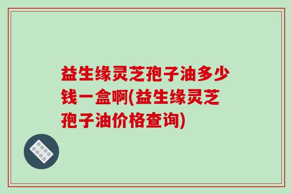 益生缘灵芝孢子油多少钱一盒啊(益生缘灵芝孢子油价格查询)