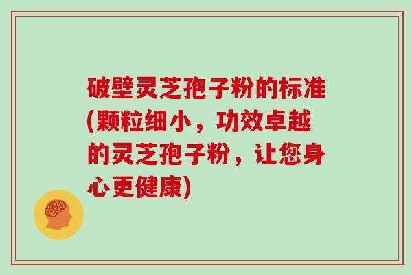 破壁灵芝孢子粉的标准(颗粒细小，功效卓越的灵芝孢子粉，让您身心更健康)