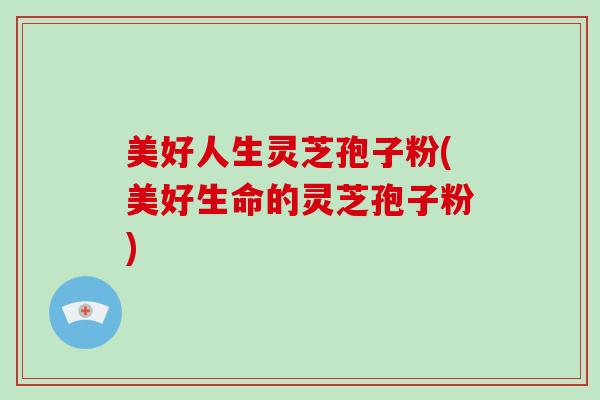 美好人生灵芝孢子粉(美好生命的灵芝孢子粉)