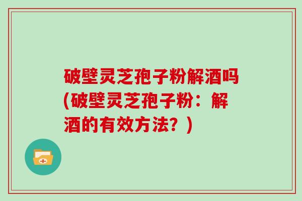 破壁灵芝孢子粉解酒吗(破壁灵芝孢子粉:解酒的有效方法?)