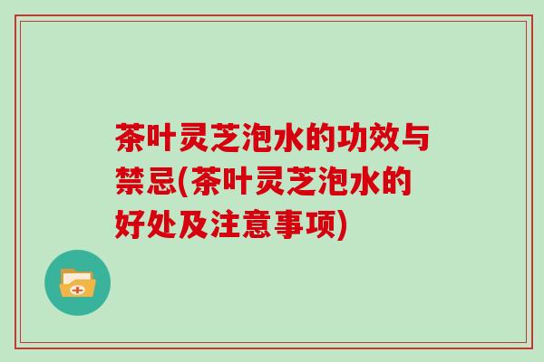 茶叶灵芝泡水的功效与禁忌(茶叶灵芝泡水的好处及注意事项)