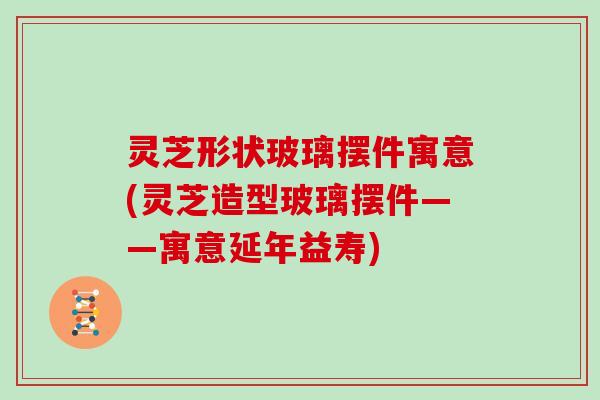 灵芝形状玻璃摆件寓意(灵芝造型玻璃摆件——寓意延年益寿)