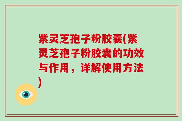 紫灵芝孢子粉胶囊(紫灵芝孢子粉胶囊的功效与作用,详解使用方法)