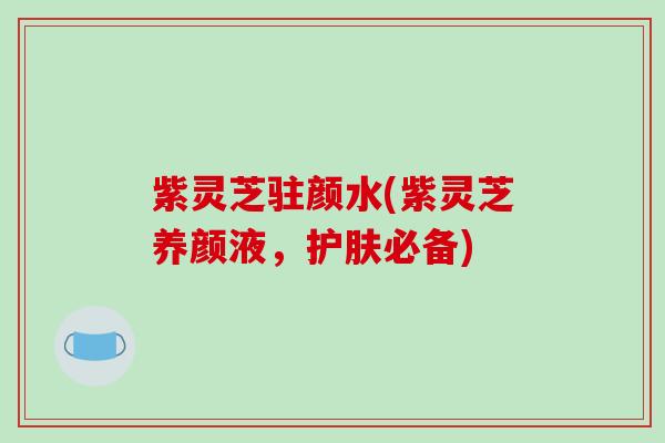 紫灵芝驻颜水(紫灵芝养颜液,护肤必备)