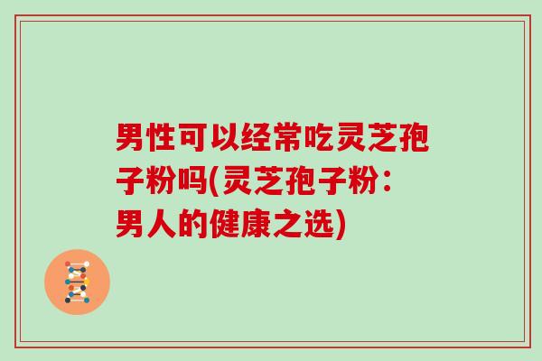 男性可以经常吃灵芝孢子粉吗(灵芝孢子粉:男人的健康之选)
