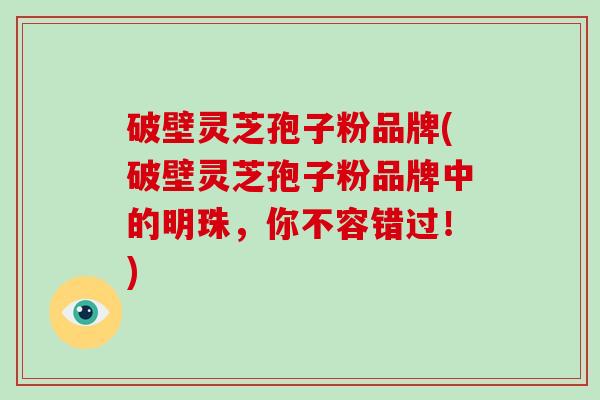 破壁灵芝孢子粉品牌(破壁灵芝孢子粉品牌中的明珠,你不容错过!)