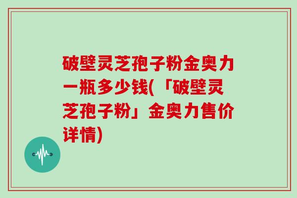 破壁灵芝孢子粉金奥力一瓶多少钱(「破壁灵芝孢子粉」金奥力售价详情)