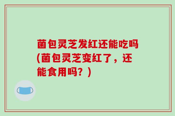 菌包灵芝发红还能吃吗(菌包灵芝变红了,还能食用吗?)