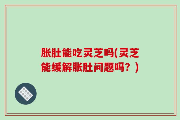 胀肚能吃灵芝吗(灵芝能缓解胀肚问题吗?)