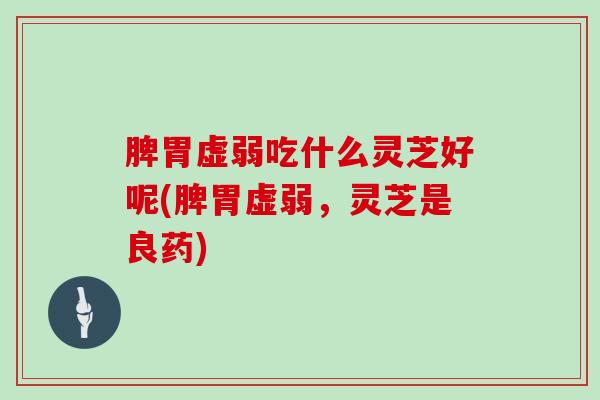 脾胃虚弱吃什么灵芝好呢(脾胃虚弱，灵芝是良药)