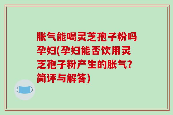 胀气能喝灵芝孢子粉吗孕妇(孕妇能否饮用灵芝孢子粉产生的胀气?简评与解答)