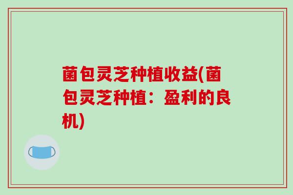 菌包灵芝种植收益(菌包灵芝种植:盈利的良机)