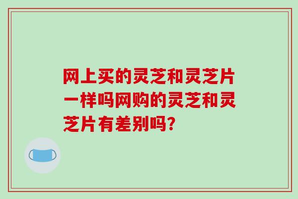 网上买的灵芝和灵芝片一样吗网购的灵芝和灵芝片有差别吗?