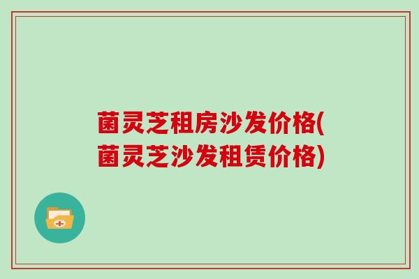 菌灵芝租房沙发价格(菌灵芝沙发租赁价格)