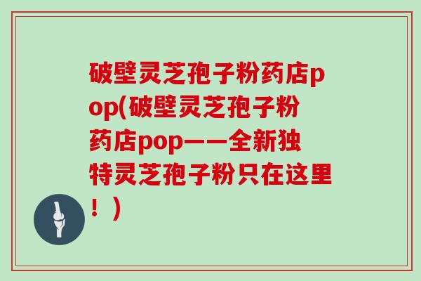 破壁灵芝孢子粉药店pop(破壁灵芝孢子粉药店pop——全新独特灵芝孢子粉只在这里!)