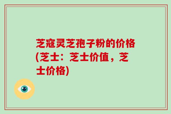 芝寇灵芝孢子粉的价格(芝士:芝士价值,芝士价格)