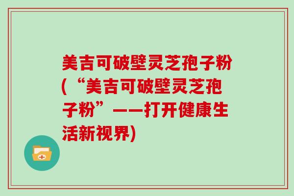 美吉可破壁灵芝孢子粉(“美吉可破壁灵芝孢子粉”——打开健康生活新视界)