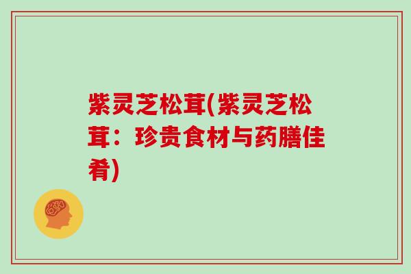 紫灵芝松茸(紫灵芝松茸:珍贵食材与药膳佳肴)